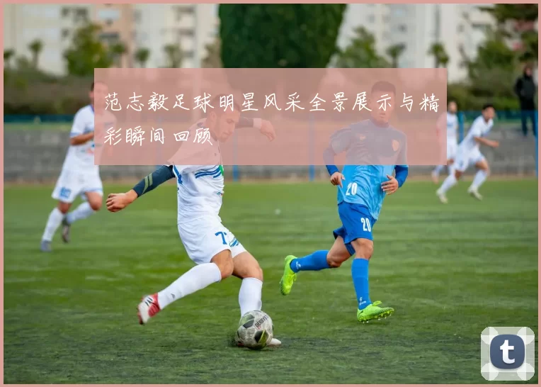 范志毅足球明星风采全景展示与精彩瞬间回顾