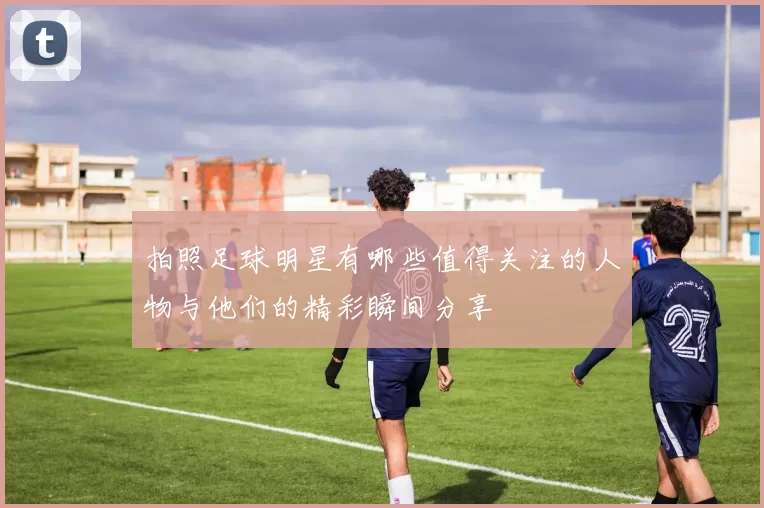 拍照足球明星有哪些值得关注的人物与他们的精彩瞬间分享