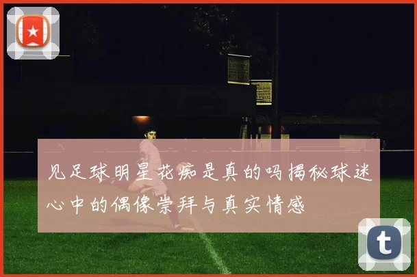 见足球明星花痴是真的吗揭秘球迷心中的偶像崇拜与真实情感