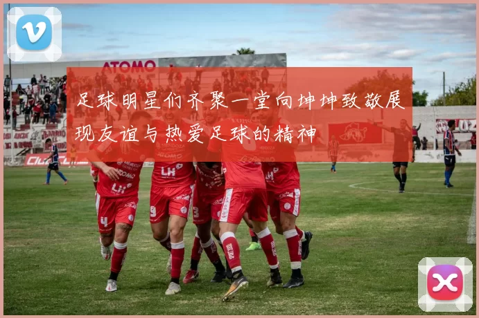 足球明星们齐聚一堂向坤坤致敬展现友谊与热爱足球的精神