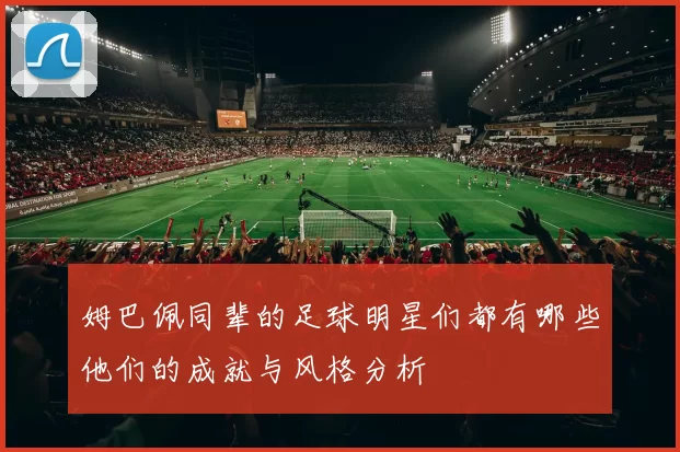姆巴佩同辈的足球明星们都有哪些他们的成就与风格分析