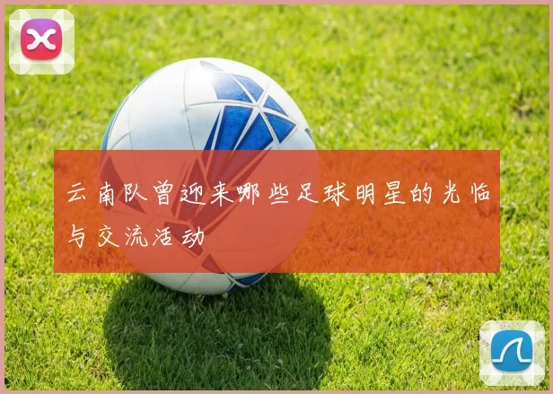 云南队曾迎来哪些足球明星的光临与交流活动