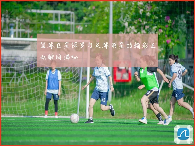 篮球巨星保罗与足球明星的精彩互动瞬间揭秘