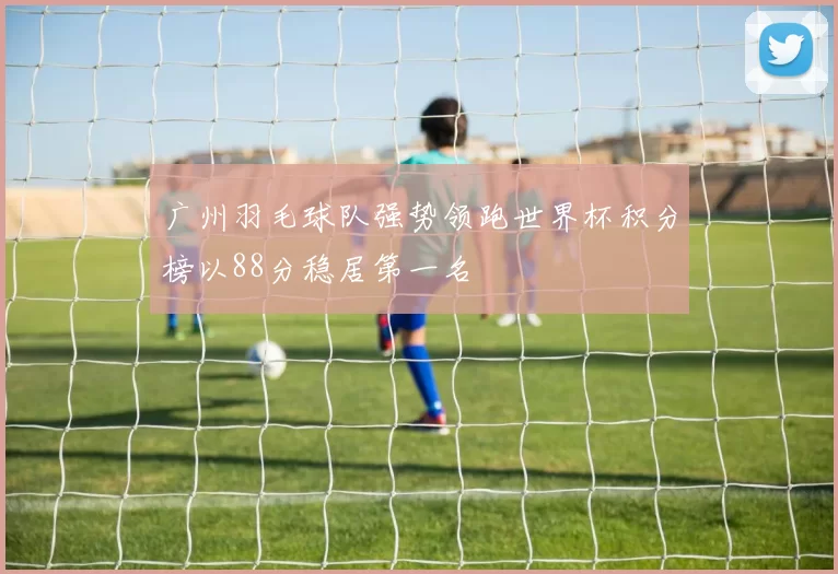广州羽毛球队强势领跑世界杯积分榜以88分稳居第一名
