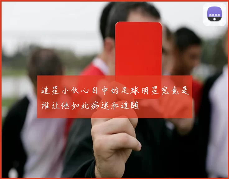 追星小伙心目中的足球明星究竟是谁让他如此痴迷和追随