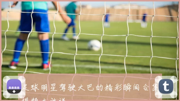 足球明星驾驶大巴的精彩瞬间合集视频大放送