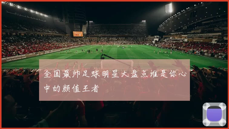 全国最帅足球明星大盘点谁是你心中的颜值王者
