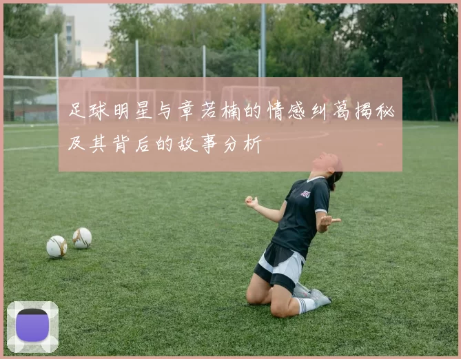 足球明星与章若楠的情感纠葛揭秘及其背后的故事分析