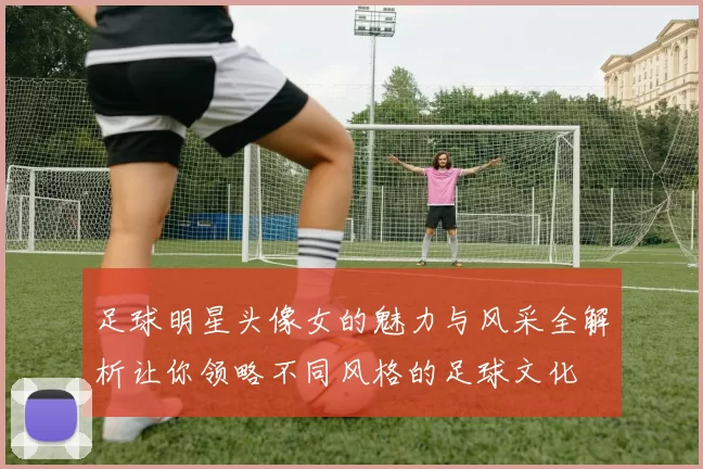 足球明星头像女的魅力与风采全解析让你领略不同风格的足球文化