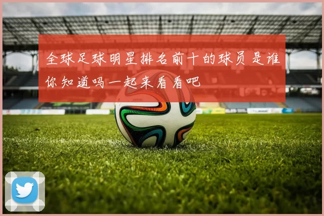 全球足球明星排名前十的球员是谁你知道吗一起来看看吧