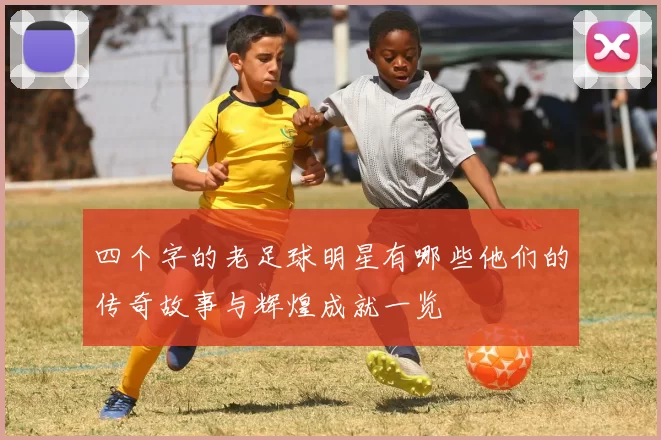四个字的老足球明星有哪些他们的传奇故事与辉煌成就一览