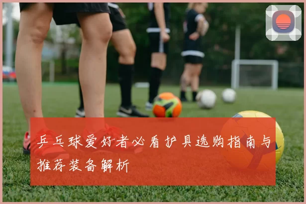 乒乓球爱好者必看护具选购指南与推荐装备解析