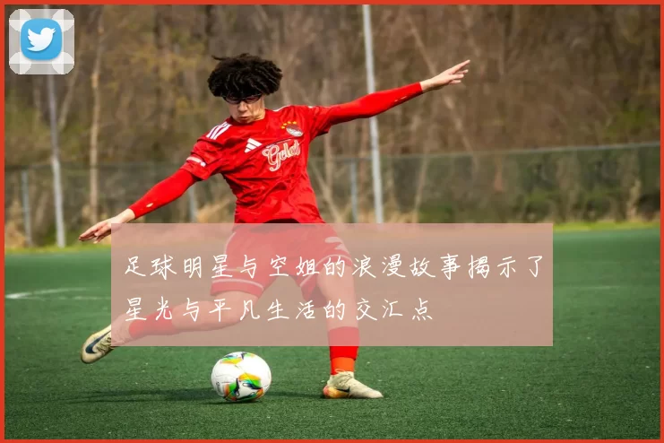 足球明星与空姐的浪漫故事揭示了星光与平凡生活的交汇点