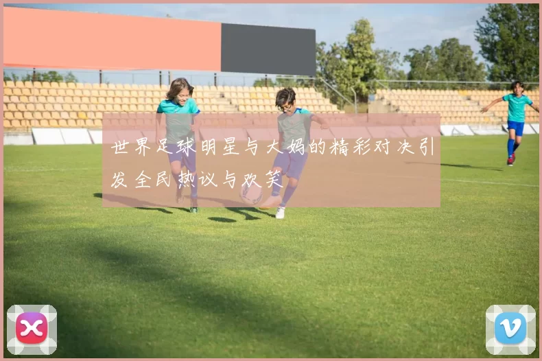 世界足球明星与大妈的精彩对决引发全民热议与欢笑
