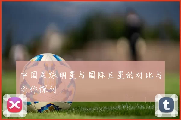 中国足球明星与国际巨星的对比与合作探讨