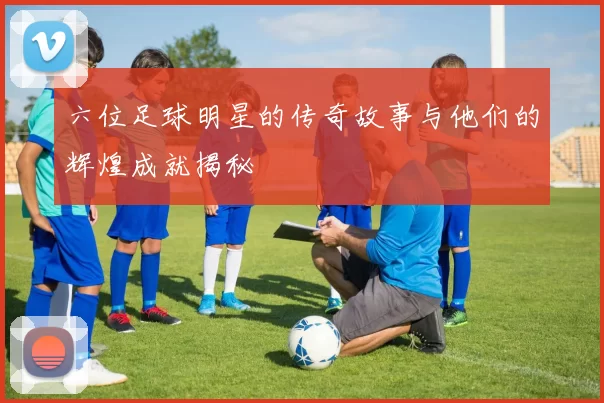 六位足球明星的传奇故事与他们的辉煌成就揭秘