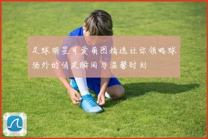足球明星可爱萌图精选让你领略球场外的俏皮瞬间与温馨时刻