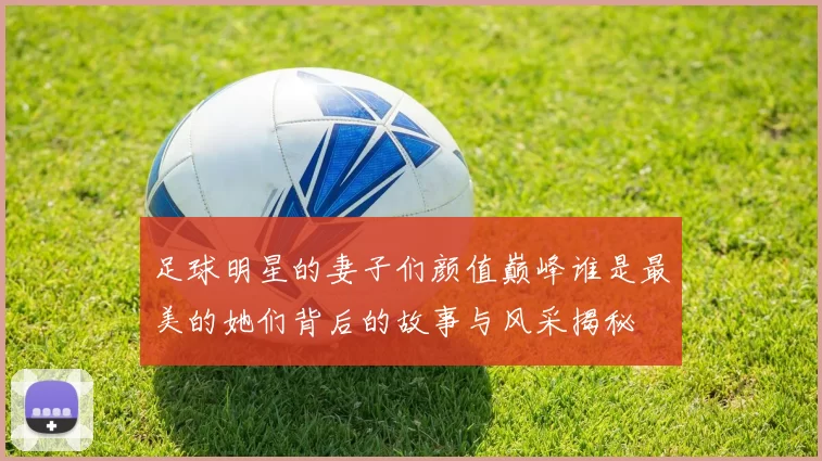 足球明星的妻子们颜值巅峰谁是最美的她们背后的故事与风采揭秘