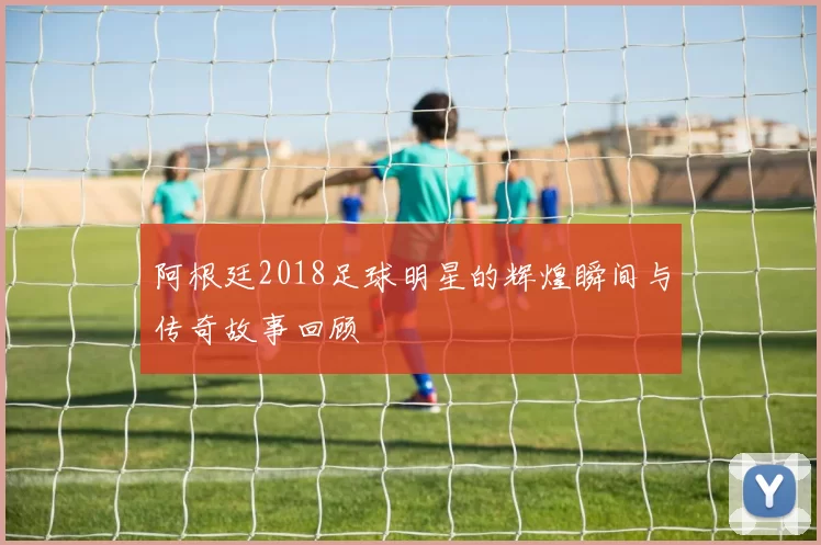 阿根廷2018足球明星的辉煌瞬间与传奇故事回顾