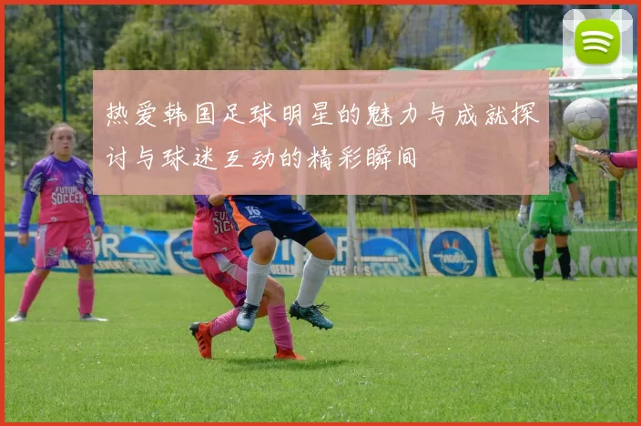 热爱韩国足球明星的魅力与成就探讨与球迷互动的精彩瞬间