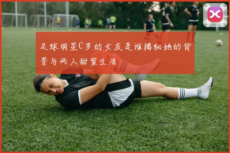 足球明星C罗的女友是谁揭秘她的背景与两人甜蜜生活