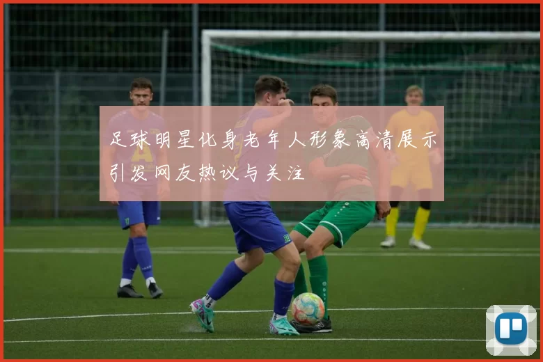 足球明星化身老年人形象高清展示引发网友热议与关注