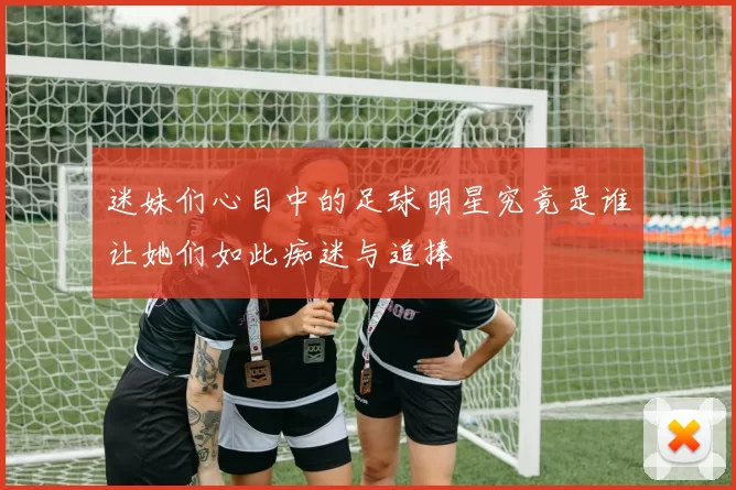 迷妹们心目中的足球明星究竟是谁让她们如此痴迷与追捧