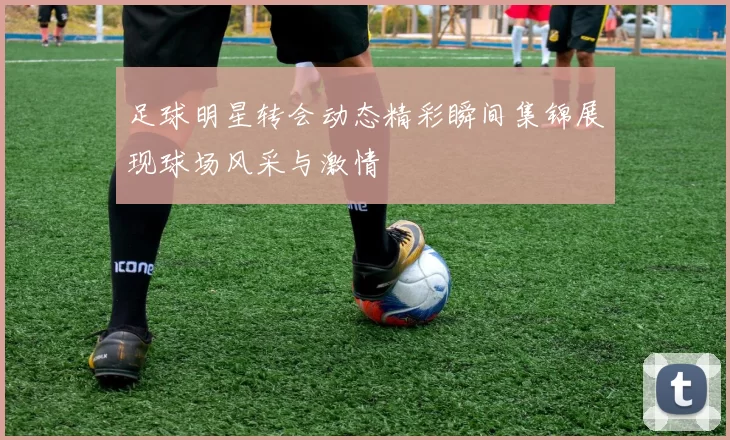 足球明星转会动态精彩瞬间集锦展现球场风采与激情