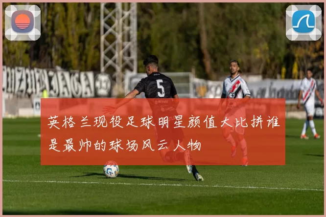 英格兰现役足球明星颜值大比拼谁是最帅的球场风云人物