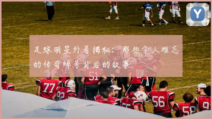 足球明星外号揭秘：那些令人难忘的传奇绰号背后的故事