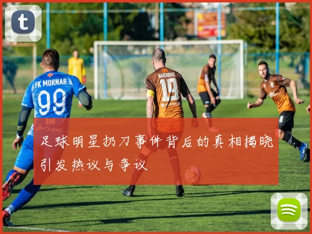 足球明星扔刀事件背后的真相揭晓引发热议与争议