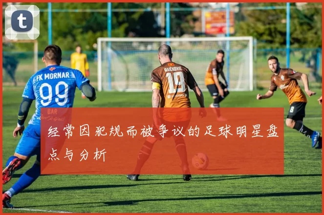 经常因犯规而被争议的足球明星盘点与分析