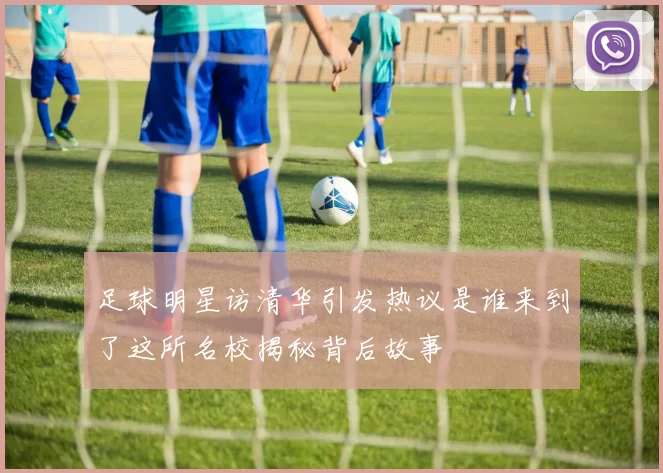 足球明星访清华引发热议是谁来到了这所名校揭秘背后故事