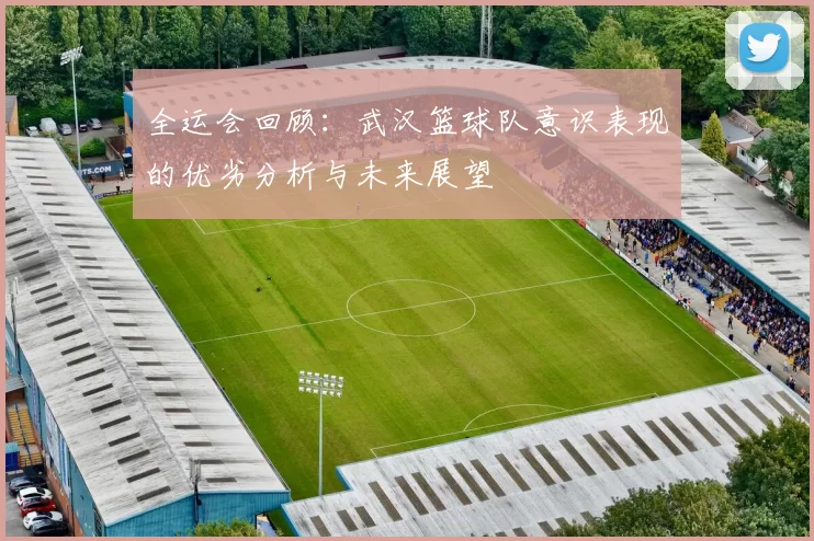 全运会回顾：武汉篮球队意识表现的优劣分析与未来展望
