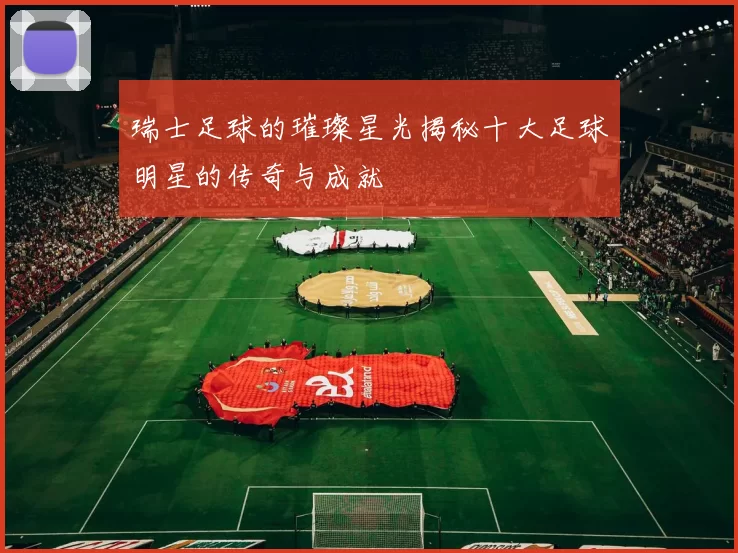 瑞士足球的璀璨星光揭秘十大足球明星的传奇与成就
