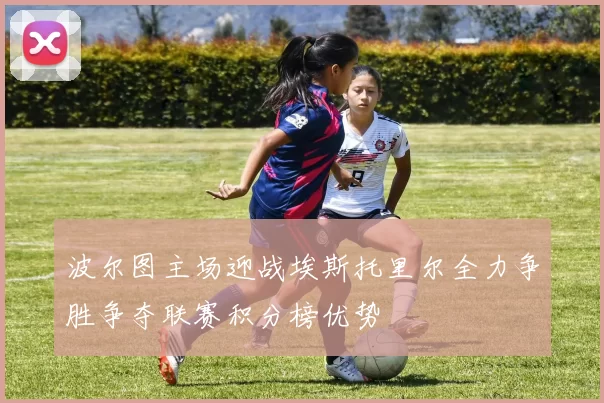 波尔图主场迎战埃斯托里尔全力争胜争夺联赛积分榜优势