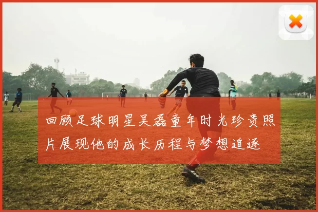 回顾足球明星吴磊童年时光珍贵照片展现他的成长历程与梦想追逐