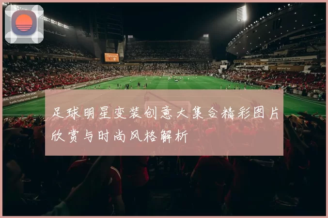 足球明星变装创意大集合精彩图片欣赏与时尚风格解析