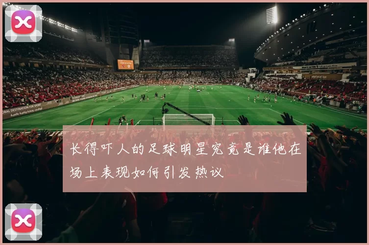 长得吓人的足球明星究竟是谁他在场上表现如何引发热议