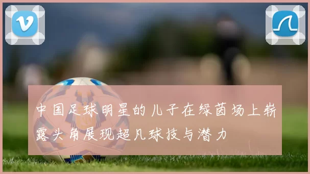 中国足球明星的儿子在绿茵场上崭露头角展现超凡球技与潜力