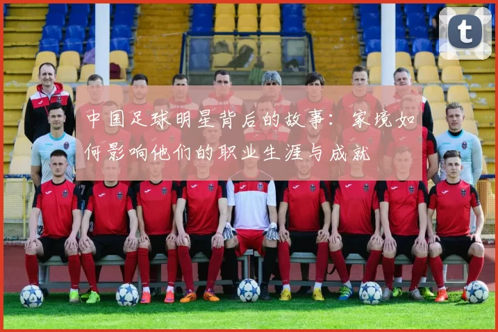 中国足球明星背后的故事：家境如何影响他们的职业生涯与成就