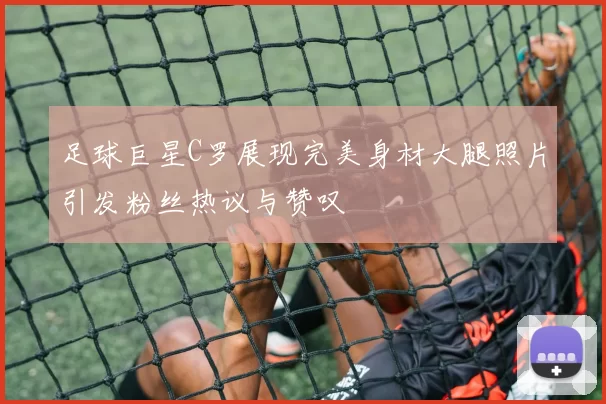 足球巨星C罗展现完美身材大腿照片引发粉丝热议与赞叹