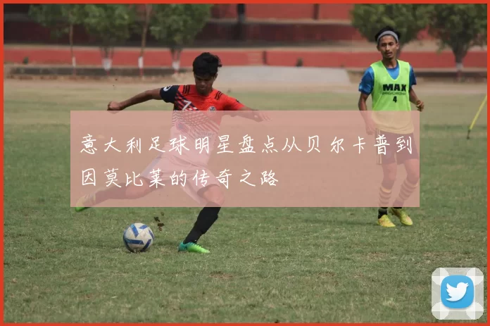 意大利足球明星盘点从贝尔卡普到因莫比莱的传奇之路