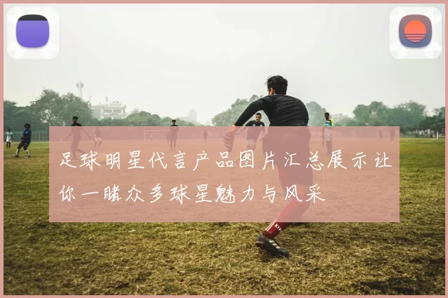 足球明星代言产品图片汇总展示让你一睹众多球星魅力与风采