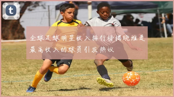 全球足球明星收入排行榜揭晓谁是最高收入的球员引发热议
