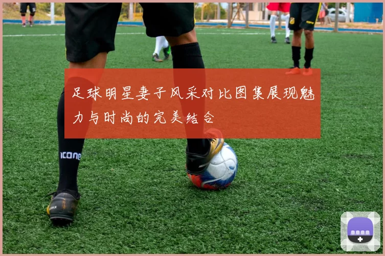 足球明星妻子风采对比图集展现魅力与时尚的完美结合