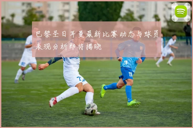 巴黎圣日耳曼最新比赛动态与球员表现分析即将揭晓