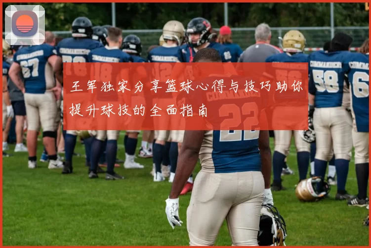 王军独家分享篮球心得与技巧助你提升球技的全面指南