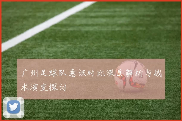 广州足球队意识对比深度解析与战术演变探讨