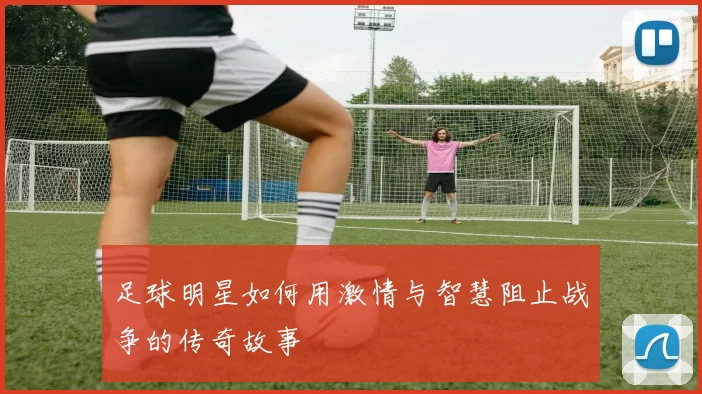 足球明星如何用激情与智慧阻止战争的传奇故事